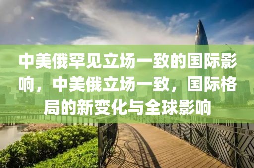 中美俄罕見立場(chǎng)一致的國(guó)際影響，中美俄立場(chǎng)一致，國(guó)際格局的新變化與全球影響