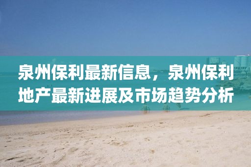 泉州保利最新信息，泉州保利地產(chǎn)最新進展及市場趨勢分析