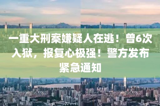 一重大刑案嫌疑人在逃！曾6次入獄，報復(fù)心極強！警方發(fā)布緊急通知