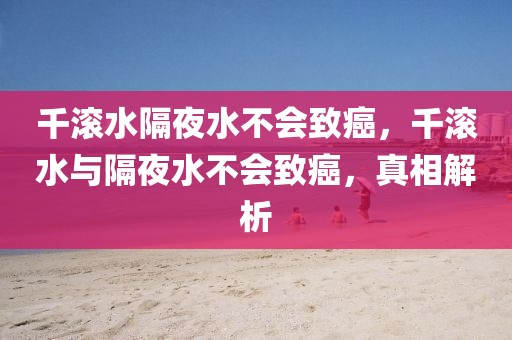 千滾水隔夜水不會致癌，千滾水與隔夜水不會致癌，真相解析