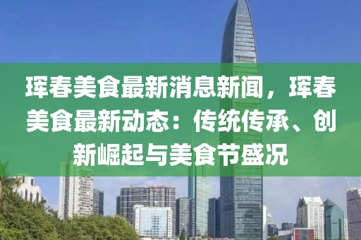 琿春美食最新消息新聞，琿春美食最新動態(tài)：傳統(tǒng)傳承、創(chuàng)新崛起與美食節(jié)盛況