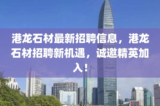 港龍石材最新招聘信息，港龍石材招聘新機遇，誠邀精英加入！