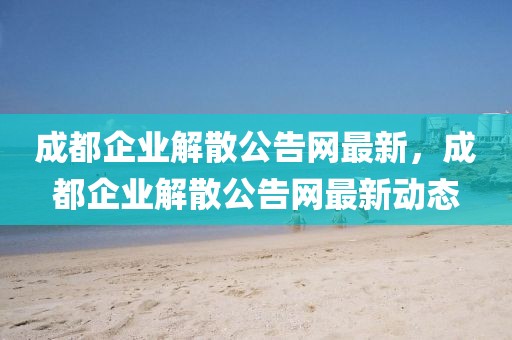 成都企業(yè)解散公告網(wǎng)最新，成都企業(yè)解散公告網(wǎng)最新動態(tài)