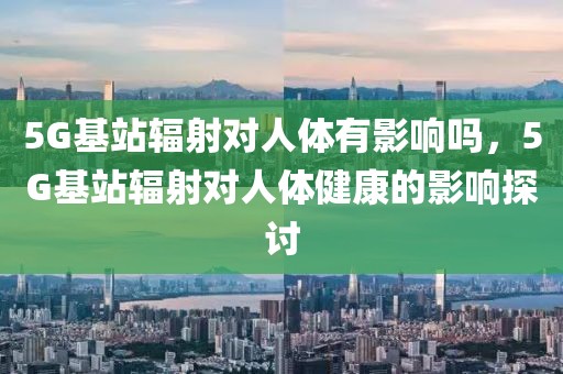 5G基站輻射對(duì)人體有影響嗎，5G基站輻射對(duì)人體健康的影響探討