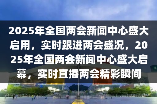 2025年全國兩會新聞中心盛大啟用，實時跟進兩會盛況，2025年全國兩會新聞中心盛大啟幕，實時直播兩會精彩瞬間