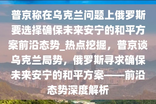 普京稱在烏克蘭問題上俄羅斯要選擇確保未來安寧的和平方案前沿態(tài)勢(shì)_熱點(diǎn)挖掘，普京談烏克蘭局勢(shì)，俄羅斯尋求確保未來安寧的和平方案——前沿態(tài)勢(shì)深度解析