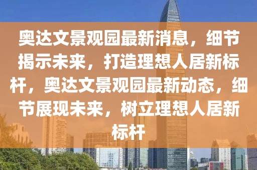 奧達(dá)文景觀園最新消息，細(xì)節(jié)揭示未來，打造理想人居新標(biāo)桿，奧達(dá)文景觀園最新動(dòng)態(tài)，細(xì)節(jié)展現(xiàn)未來，樹立理想人居新標(biāo)桿