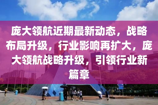 龐大領(lǐng)航近期最新動(dòng)態(tài)，戰(zhàn)略布局升級(jí)，行業(yè)影響再擴(kuò)大，龐大領(lǐng)航戰(zhàn)略升級(jí)，引領(lǐng)行業(yè)新篇章