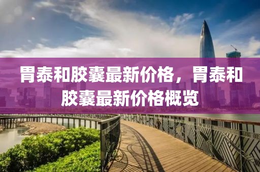 胃泰和膠囊最新價(jià)格，胃泰和膠囊最新價(jià)格概覽