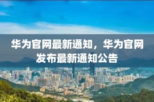 華為官網(wǎng)最新通知，華為官網(wǎng)發(fā)布最新通知公告