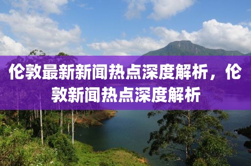 倫敦最新新聞熱點深度解析，倫敦新聞熱點深度解析