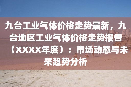 九臺(tái)工業(yè)氣體價(jià)格走勢(shì)最新，九臺(tái)地區(qū)工業(yè)氣體價(jià)格走勢(shì)報(bào)告（XXXX年度）：市場(chǎng)動(dòng)態(tài)與未來趨勢(shì)分析