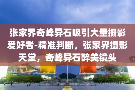 張家界奇峰異石吸引大量攝影愛好者-精準判斷，張家界攝影天堂，奇峰異石醉美鏡頭