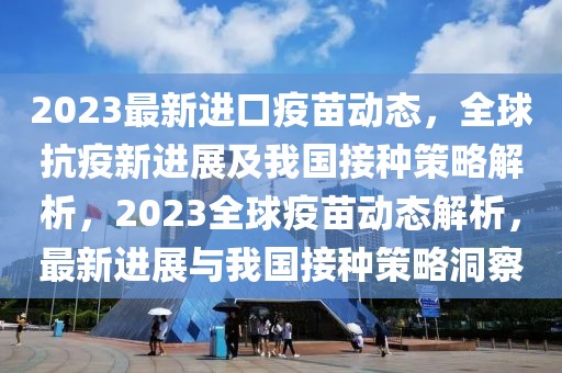 2023最新進口疫苗動態(tài)，全球抗疫新進展及我國接種策略解析，2023全球疫苗動態(tài)解析，最新進展與我國接種策略洞察