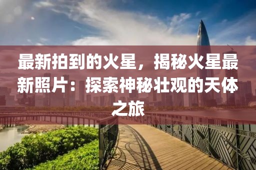 最新拍到的火星，揭秘火星最新照片：探索神秘壯觀的天體之旅