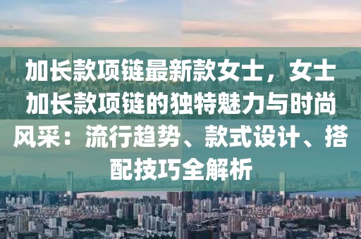 加長(zhǎng)款項(xiàng)鏈最新款女士，女士加長(zhǎng)款項(xiàng)鏈的獨(dú)特魅力與時(shí)尚風(fēng)采：流行趨勢(shì)、款式設(shè)計(jì)、搭配技巧全解析