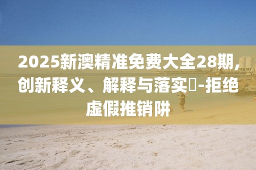 2025新澳精準(zhǔn)免費(fèi)大全28期,創(chuàng)新釋義、解釋與落實(shí)?-拒絕虛假推銷阱