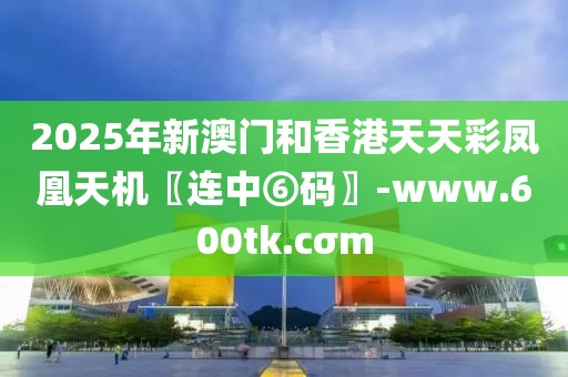 2025年新澳門和香港天天彩鳳凰天機〖連中⑥碼〗-www.600tk.cσm