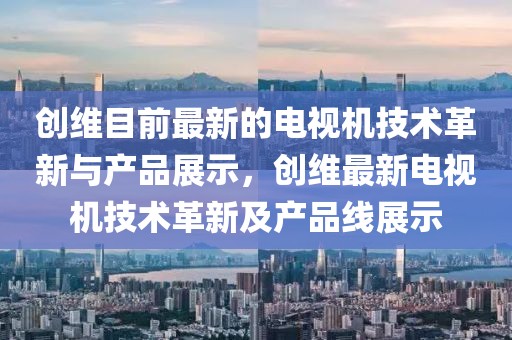 創(chuàng)維目前最新的電視機(jī)技術(shù)革新與產(chǎn)品展示，創(chuàng)維最新電視機(jī)技術(shù)革新及產(chǎn)品線展示