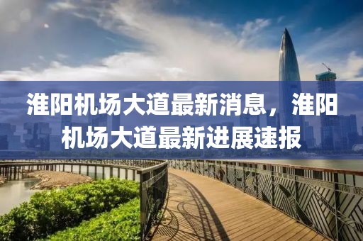 淮陽機場大道最新消息，淮陽機場大道最新進展速報