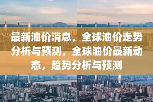 最新油價消息，全球油價走勢分析與預(yù)測，全球油價最新動態(tài)，趨勢分析與預(yù)測