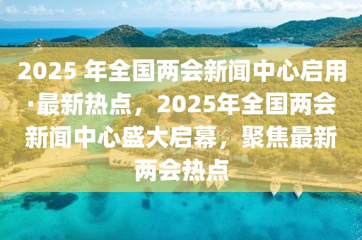 2025 年全國(guó)兩會(huì)新聞中心啟用·最新熱點(diǎn)，2025年全國(guó)兩會(huì)新聞中心盛大啟幕，聚焦最新兩會(huì)熱點(diǎn)