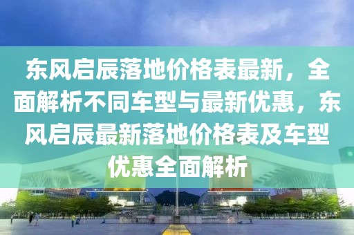 東風(fēng)啟辰落地價格表最新，全面解析不同車型與最新優(yōu)惠，東風(fēng)啟辰最新落地價格表及車型優(yōu)惠全面解析