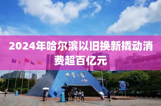 2024年哈爾濱以舊換新撬動(dòng)消費(fèi)超百億元