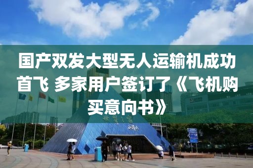 國產(chǎn)雙發(fā)大型無人運輸機成功首飛 多家用戶簽訂了《飛機購買意向書》