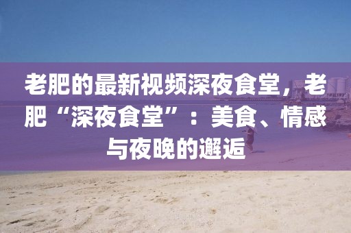 老肥的最新視頻深夜食堂，老肥“深夜食堂”：美食、情感與夜晚的邂逅