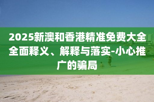 2025新澳和香港精準(zhǔn)免費(fèi)大全全面釋義、解釋與落實(shí)-小心推廣的騙局