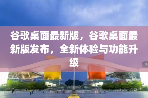 谷歌桌面最新版，谷歌桌面最新版發(fā)布，全新體驗(yàn)與功能升級(jí)