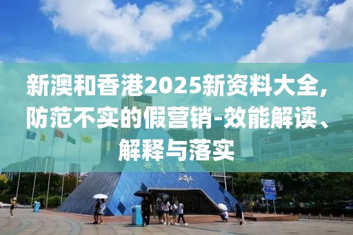 新澳和香港2025新資料大全,防范不實的假營銷-效能解讀、解釋與落實