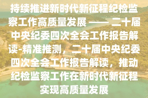 持續(xù)推進(jìn)新時(shí)代新征程紀(jì)檢監(jiān)察工作高質(zhì)量發(fā)展 —— 二十屆中央紀(jì)委四次全會(huì)工作報(bào)告解讀-精準(zhǔn)推測，二十屆中央紀(jì)委四次全會(huì)工作報(bào)告解讀，推動(dòng)紀(jì)檢監(jiān)察工作在新時(shí)代新征程實(shí)現(xiàn)高質(zhì)量發(fā)展