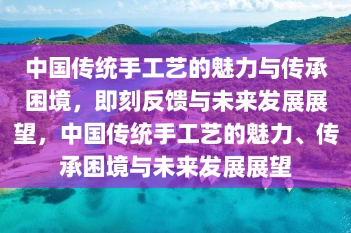 中國傳統(tǒng)手工藝的魅力與傳承困境，即刻反饋與未來發(fā)展展望，中國傳統(tǒng)手工藝的魅力、傳承困境與未來發(fā)展展望