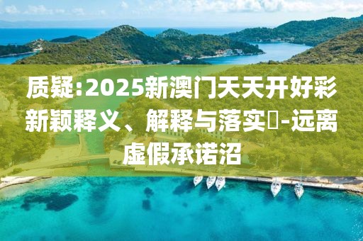 質(zhì)疑:2025新澳門天天開好彩新穎釋義、解釋與落實?-遠(yuǎn)離虛假承諾沼