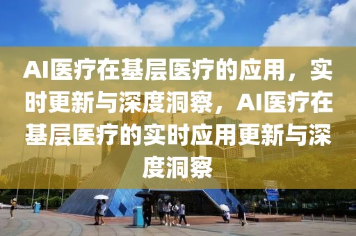 AI醫(yī)療在基層醫(yī)療的應(yīng)用，實(shí)時(shí)更新與深度洞察，AI醫(yī)療在基層醫(yī)療的實(shí)時(shí)應(yīng)用更新與深度洞察