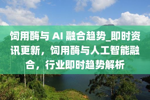 飼用酶與 AI 融合趨勢(shì)_即時(shí)資訊更新，飼用酶與人工智能融合，行業(yè)即時(shí)趨勢(shì)解析