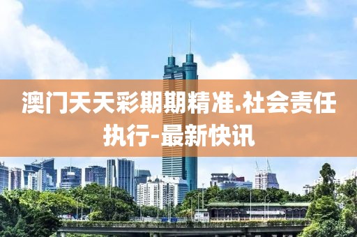 澳門天天彩期期精準.社會責任執(zhí)行-最新快訊