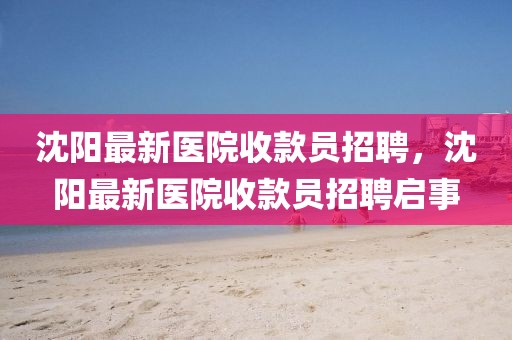 沈陽(yáng)最新醫(yī)院收款員招聘，沈陽(yáng)最新醫(yī)院收款員招聘啟事