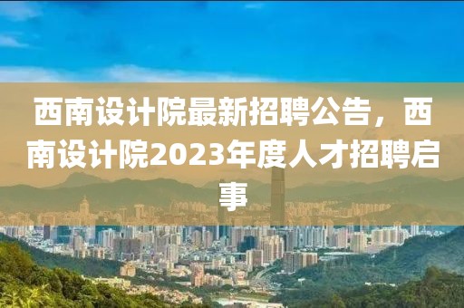 西南設(shè)計(jì)院最新招聘公告，西南設(shè)計(jì)院2023年度人才招聘啟事