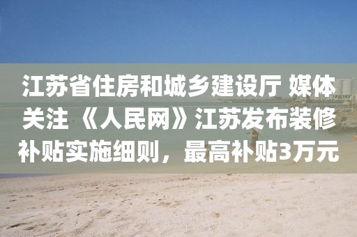 江蘇省住房和城鄉(xiāng)建設廳 媒體關注 《人民網(wǎng)》江蘇發(fā)布裝修補貼實施細則，最高補貼3萬元