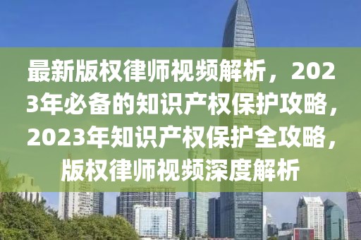 最新版權(quán)律師視頻解析，2023年必備的知識產(chǎn)權(quán)保護攻略，2023年知識產(chǎn)權(quán)保護全攻略，版權(quán)律師視頻深度解析