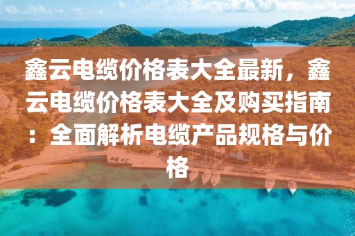 鑫云電纜價(jià)格表大全最新，鑫云電纜價(jià)格表大全及購買指南：全面解析電纜產(chǎn)品規(guī)格與價(jià)格