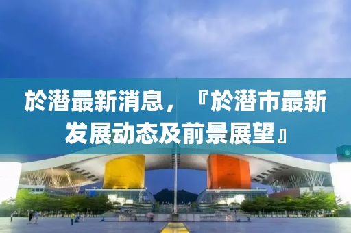 於潛最新消息，『於潛市最新發(fā)展動(dòng)態(tài)及前景展望』