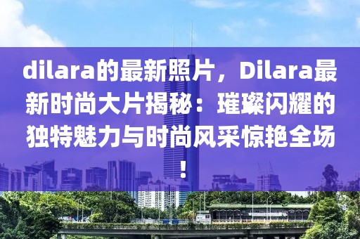 dilara的最新照片，Dilara最新時(shí)尚大片揭秘：璀璨閃耀的獨(dú)特魅力與時(shí)尚風(fēng)采驚艷全場(chǎng)！