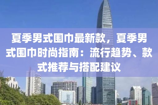 夏季男式圍巾最新款，夏季男式圍巾時(shí)尚指南：流行趨勢(shì)、款式推薦與搭配建議