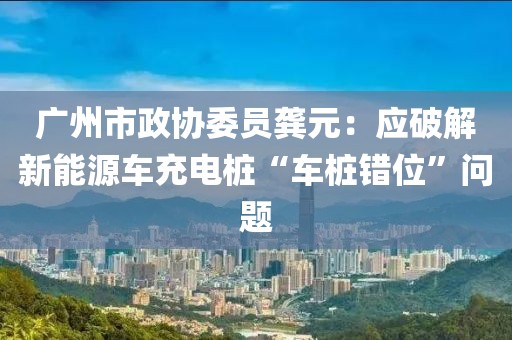 廣州市政協(xié)委員龔元：應(yīng)破解新能源車(chē)充電樁“車(chē)樁錯(cuò)位”問(wèn)題