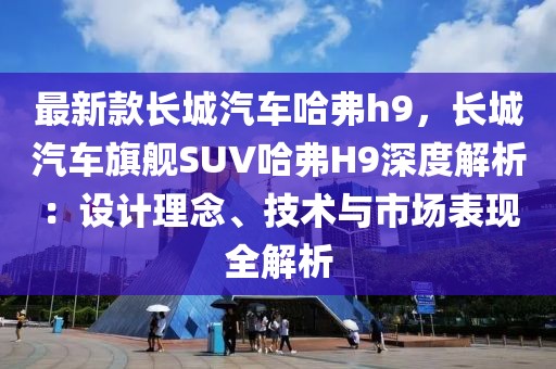 最新款長城汽車哈弗h9，長城汽車旗艦SUV哈弗H9深度解析：設(shè)計(jì)理念、技術(shù)與市場表現(xiàn)全解析