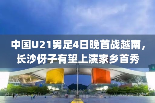 中國U21男足4日晚首戰(zhàn)越南，長沙伢子有望上演家鄉(xiāng)首秀